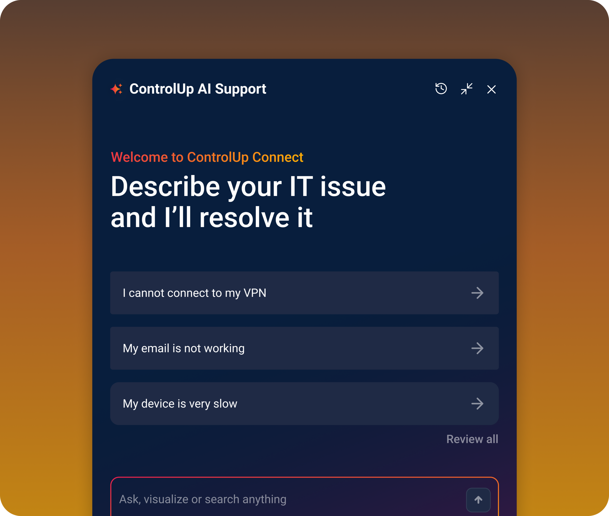 Screenshot of the ControlUp AI Support chat interface. Header reads "ControlUp AI Support" with history, expand, and close icons. Below, "Welcome to ControlUp Resolve" appears in orange, followed by the heading "Describe your IT issue and I'll resolve it." Three quick-select prompt buttons list "I cannot connect to my VPN," "My email is not working," and "My device is very slow," each with a forward arrow. A "Review all" link sits below the buttons, and a text input field reading "Ask, visualize or search anything" appears at the bottom.